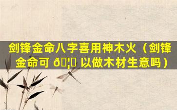剑锋金命八字喜用神木火（剑锋金命可 🦁 以做木材生意吗）